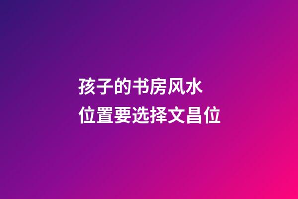 孩子的书房风水  位置要选择文昌位